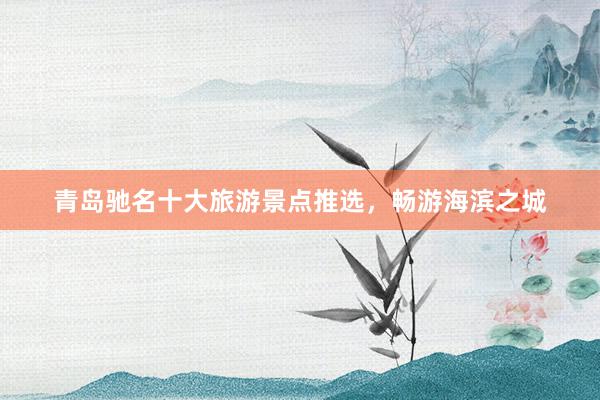 青岛驰名十大旅游景点推选，畅游海滨之城