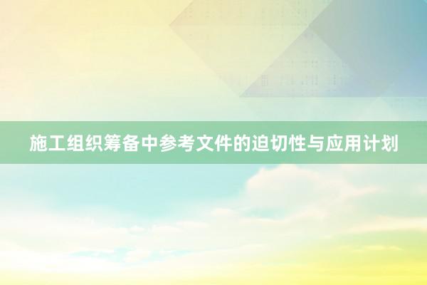 施工组织筹备中参考文件的迫切性与应用计划