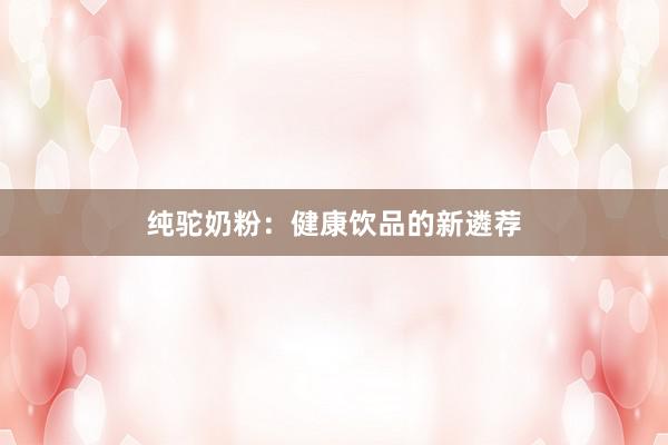 纯驼奶粉：健康饮品的新遴荐