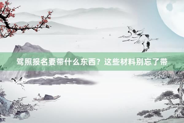 驾照报名要带什么东西？这些材料别忘了带