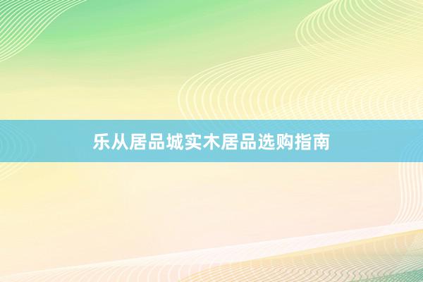 乐从居品城实木居品选购指南